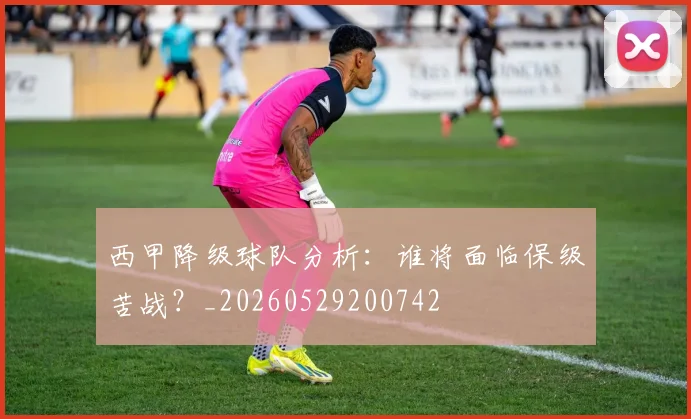 西甲降级球队分析：谁将面临保级苦战？_20260529200742