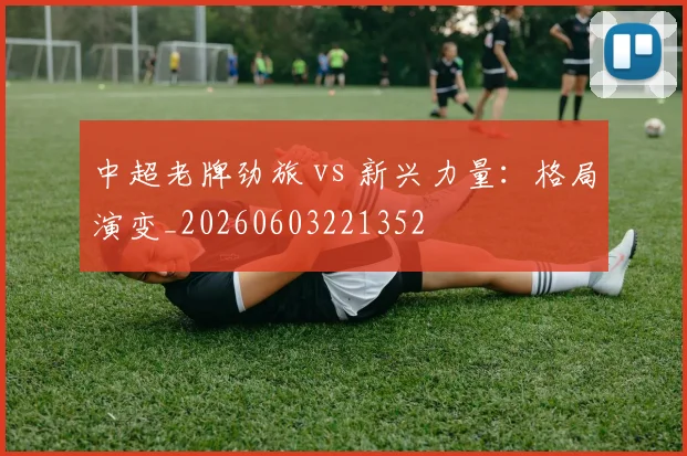 中超老牌劲旅 vs 新兴力量：格局演变_20260603221352