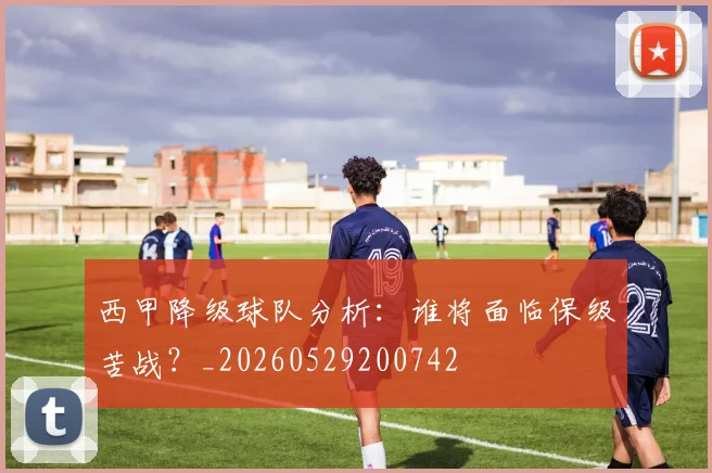 西甲降级球队分析:谁将面临保级苦战?_20260529200742