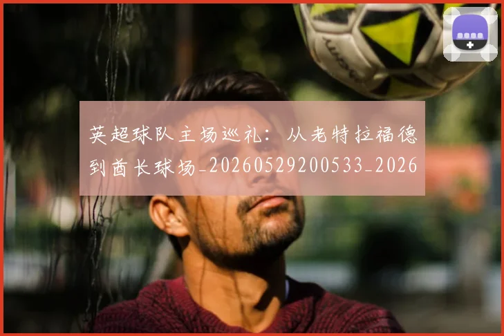 英超球队主场巡礼：从老特拉福德到酋长球场_20260529200533_20260702174239