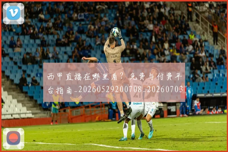 西甲直播在哪里看？免费与付费平台指南_20260529200708_20260703181911