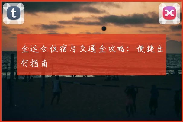 全运会住宿与交通全攻略:便捷出行指南