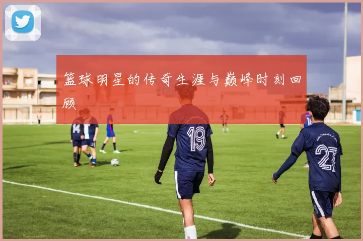 篮球明星的传奇生涯与巅峰时刻回顾