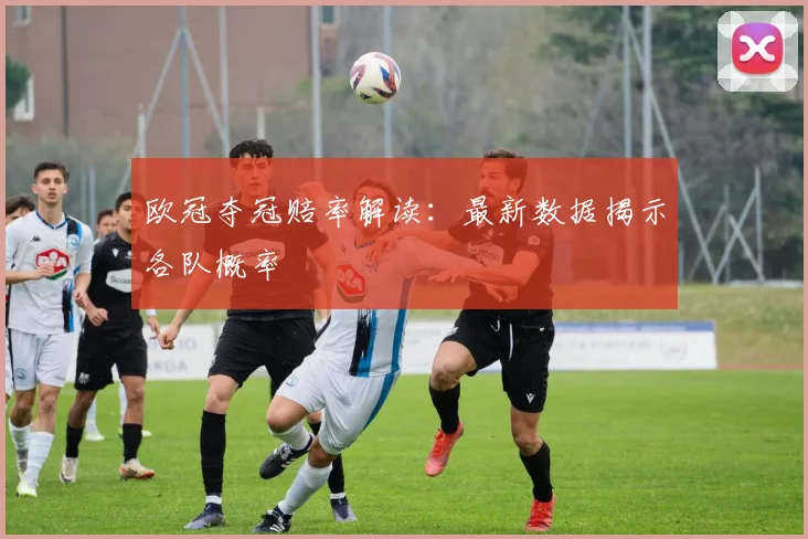 欧冠夺冠赔率解读:最新数据揭示各队概率