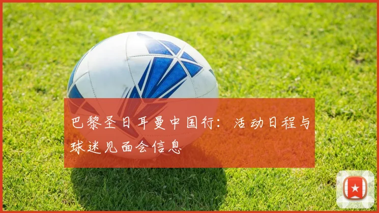 巴黎圣日耳曼中国行：活动日程与球迷见面会信息