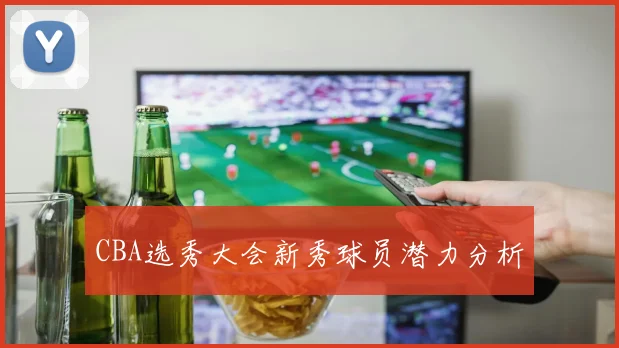 CBA选秀大会新秀球员潜力分析