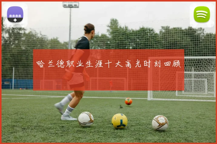 哈兰德职业生涯十大高光时刻回顾