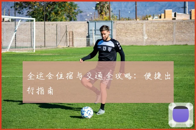 全运会住宿与交通全攻略：便捷出行指南