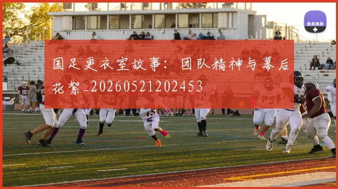 国足更衣室故事：团队精神与幕后花絮_20260521202453