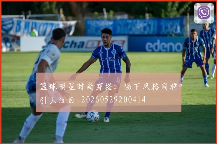 篮球明星时尚穿搭:场下风格同样引人注目_20260529200414