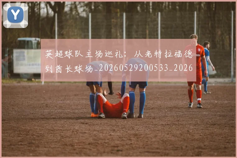 英超球队主场巡礼：从老特拉福德到酋长球场_20260529200533_20260702174239