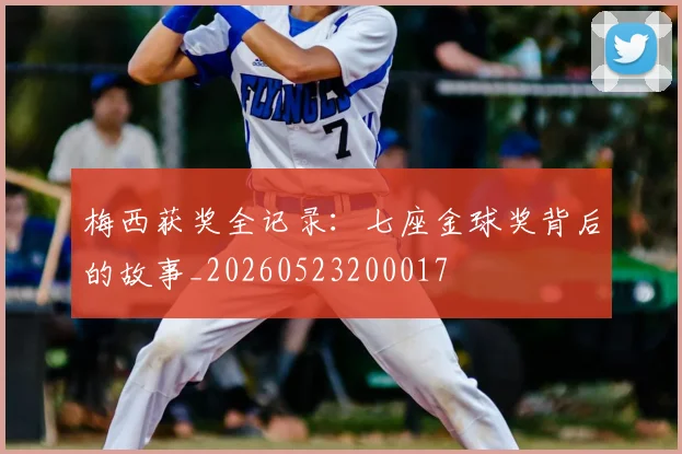 梅西获奖全记录：七座金球奖背后的故事_20260523200017