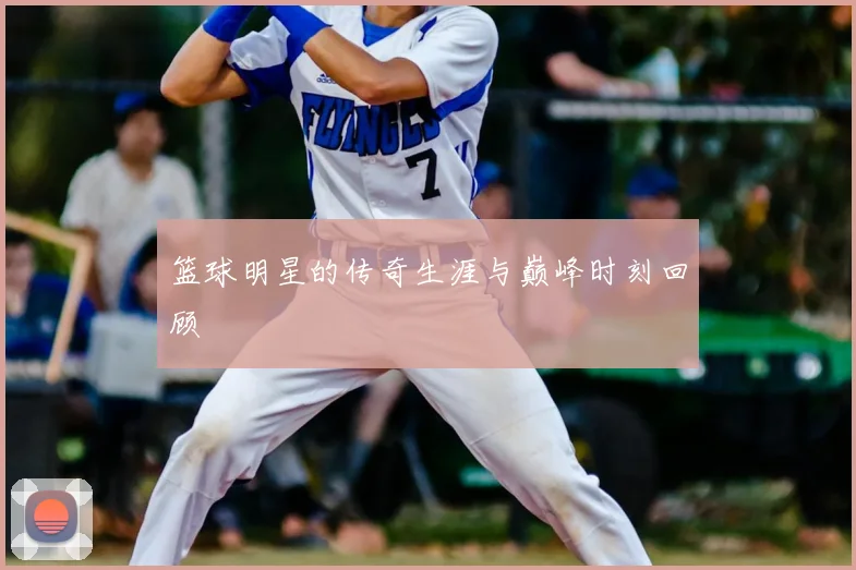 篮球明星的传奇生涯与巅峰时刻回顾