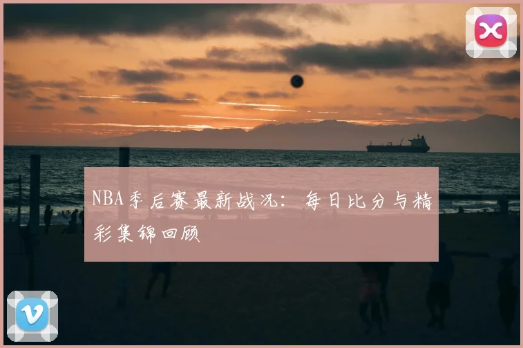 NBA季后赛最新战况：每日比分与精彩集锦回顾